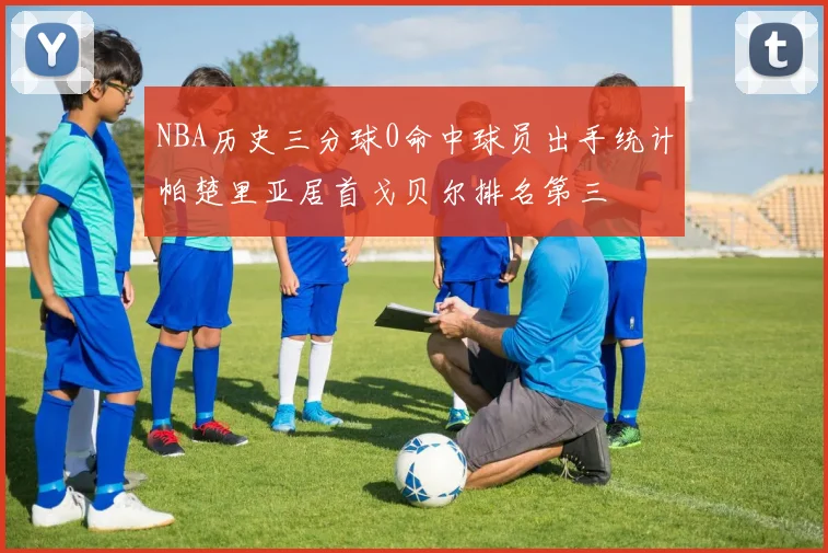 NBA历史三分球0命中球员出手统计帕楚里亚居首戈贝尔排名第三