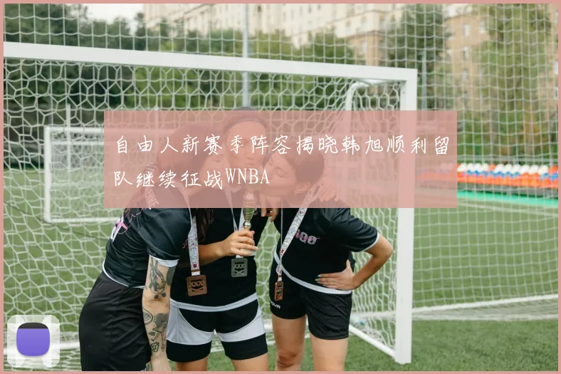 自由人新赛季阵容揭晓韩旭顺利留队继续征战WNBA
