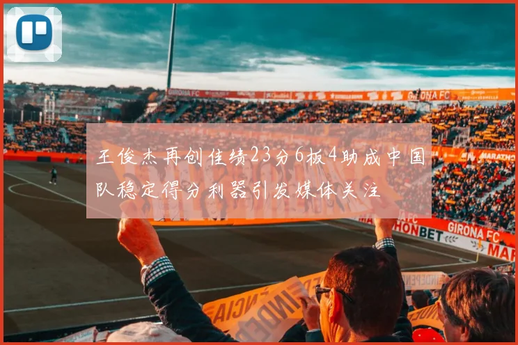 王俊杰再创佳绩23分6板4助成中国队稳定得分利器引发媒体关注