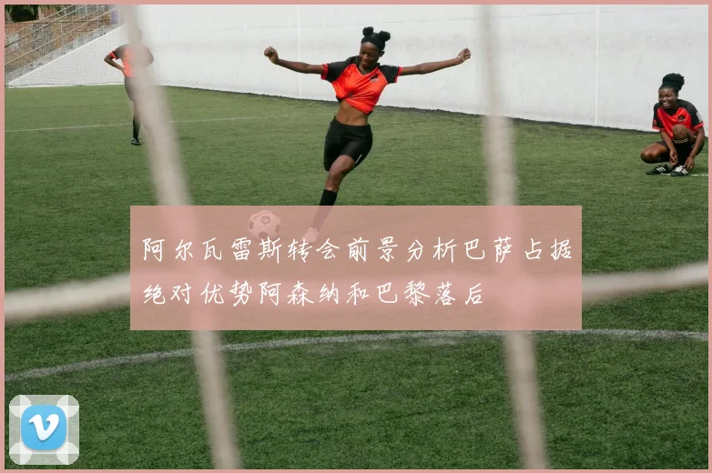 阿尔瓦雷斯转会前景分析巴萨占据绝对优势阿森纳和巴黎落后