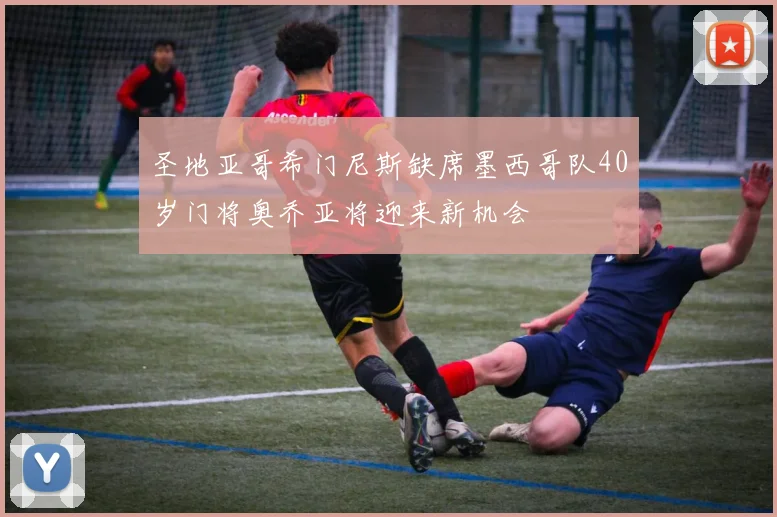 圣地亚哥希门尼斯缺席墨西哥队40岁门将奥乔亚将迎来新机会