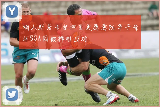 湖人新秀卡尔坦言更愿意防华子而非SGA因假摔难应对