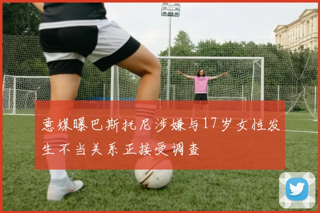 意媒曝巴斯托尼涉嫌与17岁女性发生不当关系正接受调查