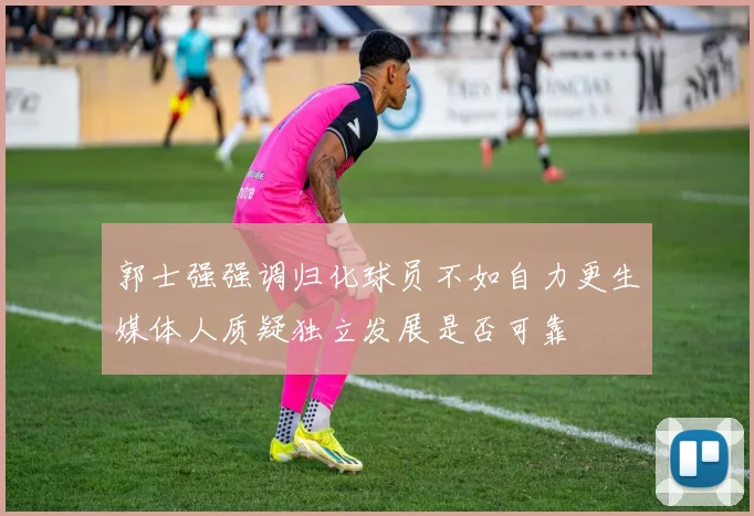 郭士强强调归化球员不如自力更生媒体人质疑独立发展是否可靠