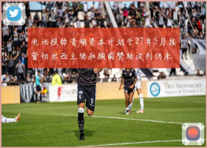 电讯报称清湖资本计划于27年5月接管切尔西主场和胸前赞助谈判仍未取得进展