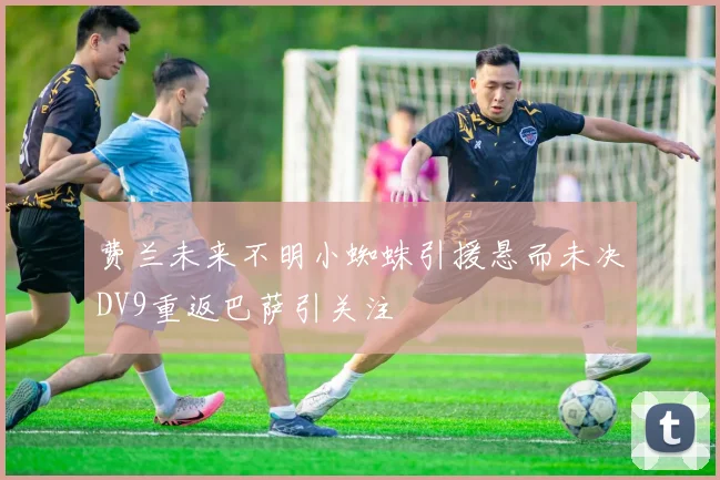 费兰未来不明小蜘蛛引援悬而未决DV9重返巴萨引关注