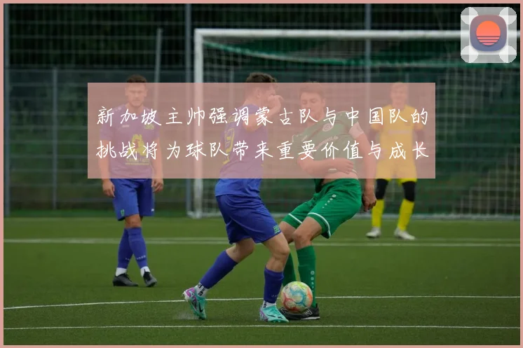 新加坡主帅强调蒙古队与中国队的挑战将为球队带来重要价值与成长机会