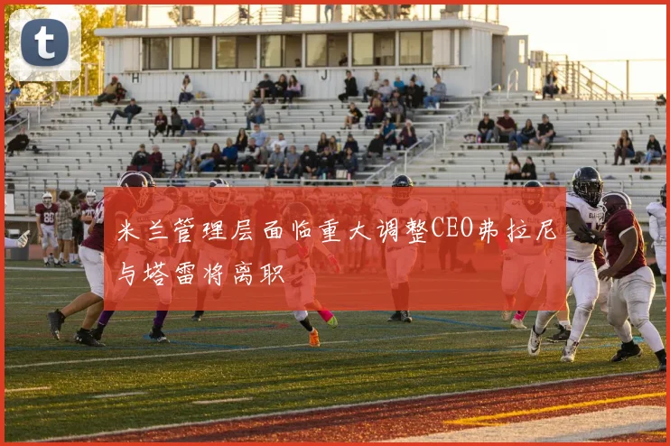 米兰管理层面临重大调整CEO弗拉尼与塔雷将离职