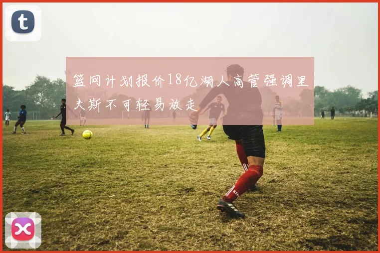 篮网计划报价18亿湖人高管强调里夫斯不可轻易放走