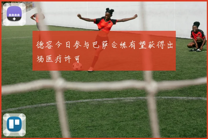 德容今日参与巴萨合练有望获得出场医疗许可