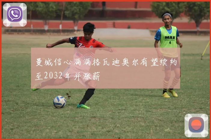 曼城信心满满格瓦迪奥尔有望续约至2032年并涨薪