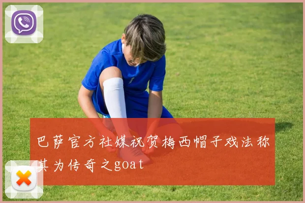 巴萨官方社媒祝贺梅西帽子戏法称其为传奇之goat