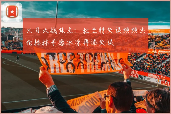 火日大战焦点：杜兰特失误频频杰伦格林手感冰凉再添失误