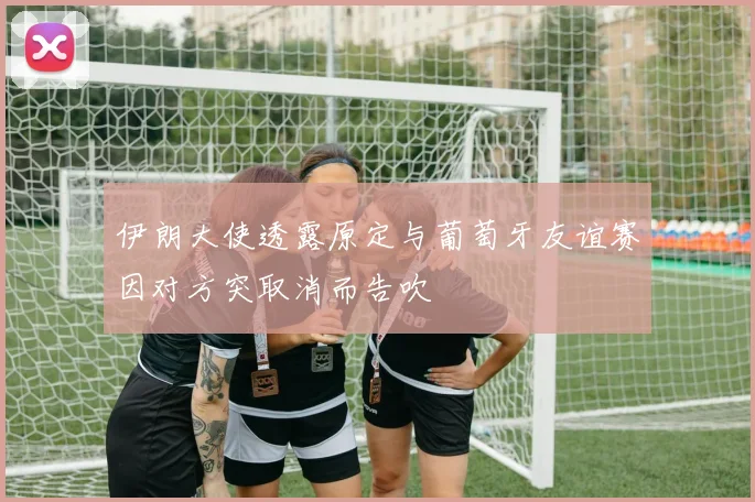 伊朗大使透露原定与葡萄牙友谊赛因对方突取消而告吹