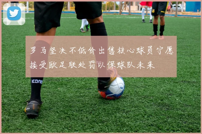 罗马坚决不低价出售核心球员宁愿接受欧足联处罚以保球队未来