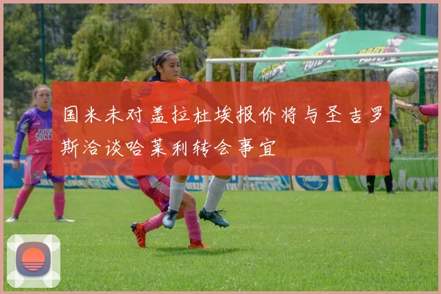 国米未对盖拉杜埃报价将与圣吉罗斯洽谈哈莱利转会事宜