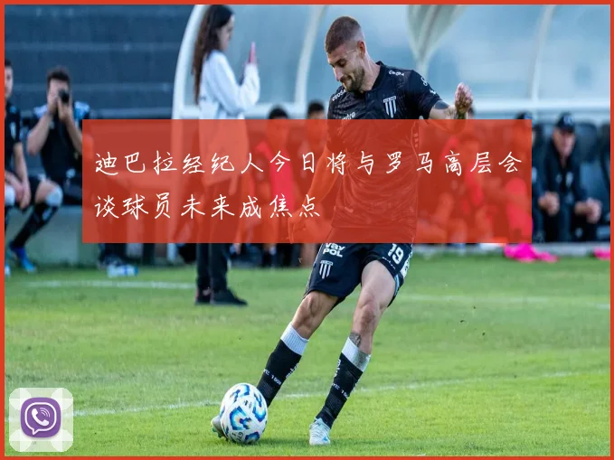 迪巴拉经纪人今日将与罗马高层会谈球员未来成焦点