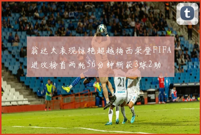 翁达夫表现惊艳超越梅西荣登FIFA进攻榜首两轮56分钟斩获3球2助