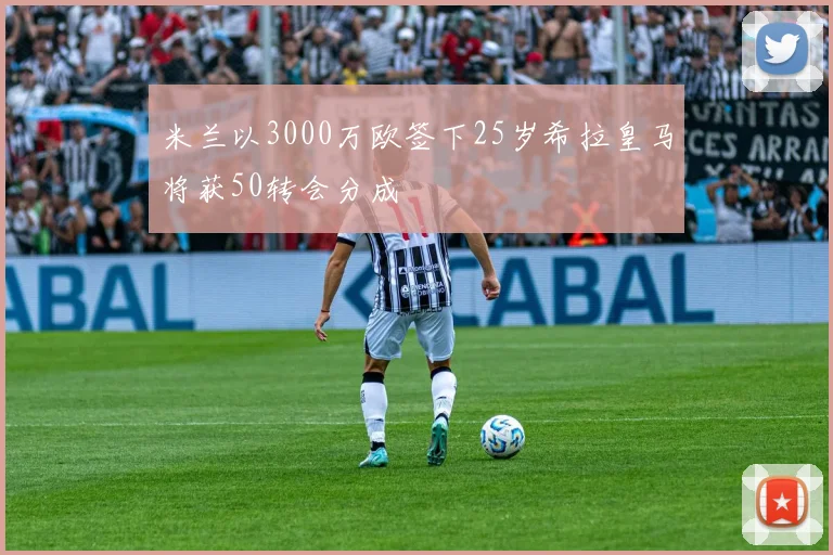 米兰以3000万欧签下25岁希拉皇马将获50转会分成