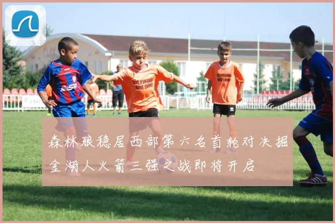 森林狼稳居西部第六名首轮对决掘金湖人火箭三强之战即将开启