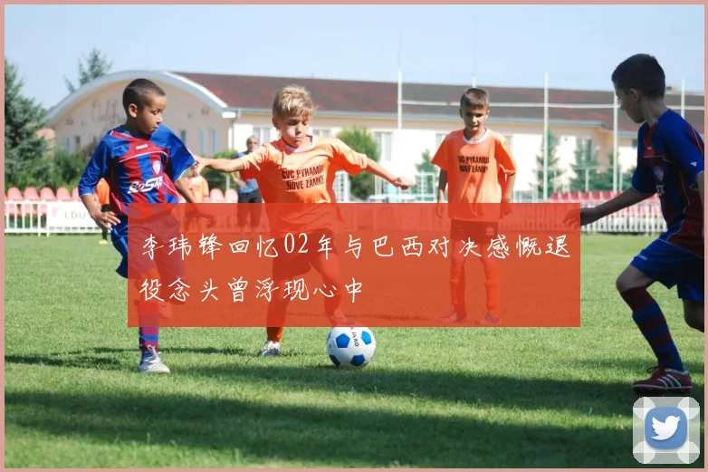 李玮锋回忆02年与巴西对决感慨退役念头曾浮现心中