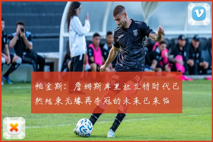 帕金斯：詹姆斯库里杜兰特时代已然结束无缘再夺冠的未来已来临