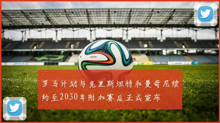 罗马计划与克里斯坦特和曼奇尼续约至2030年附加赛后正式宣布