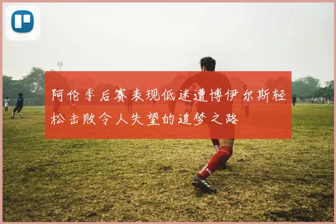 阿伦季后赛表现低迷遭博伊尔斯轻松击败令人失望的追梦之路