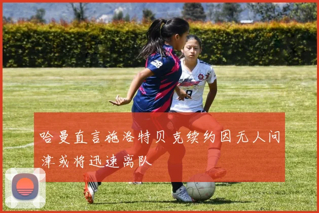 哈曼直言施洛特贝克续约因无人问津或将迅速离队